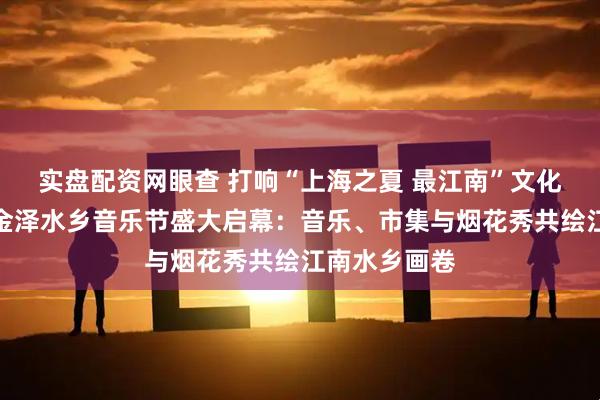 实盘配资网眼查 打响“上海之夏 最江南”文化品牌！青浦金泽水乡音乐节盛大启幕：音乐、市集与烟花秀共绘江南水乡画卷