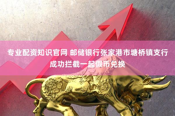 专业配资知识官网 邮储银行张家港市塘桥镇支行成功拦截一起假币兑换