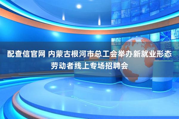 配查信官网 内蒙古根河市总工会举办新就业形态劳动者线上专场招聘会
