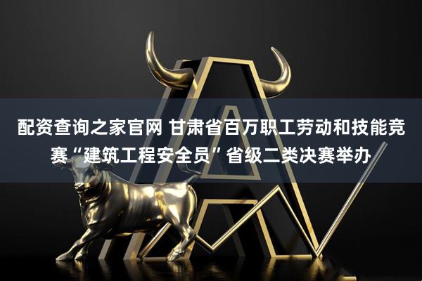 配资查询之家官网 甘肃省百万职工劳动和技能竞赛“建筑工程安全员”省级二类决赛举办