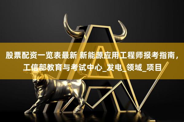 股票配资一览表最新 新能源应用工程师报考指南，工信部教育与考试中心_发电_领域_项目