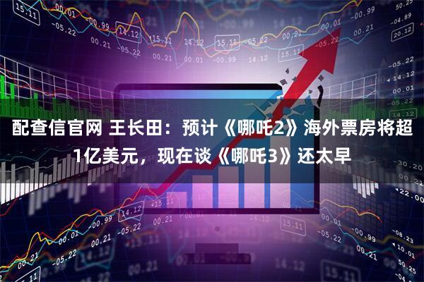 配查信官网 王长田：预计《哪吒2》海外票房将超1亿美元，现在谈《哪吒3》还太早