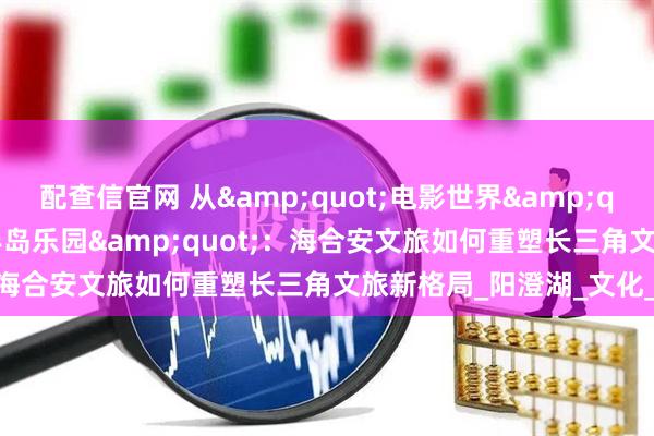 配查信官网 从&quot;电影世界&quot;到&quot;半岛乐园&quot;：海合安文旅如何重塑长三角文旅新格局_阳澄湖_文化_苏州