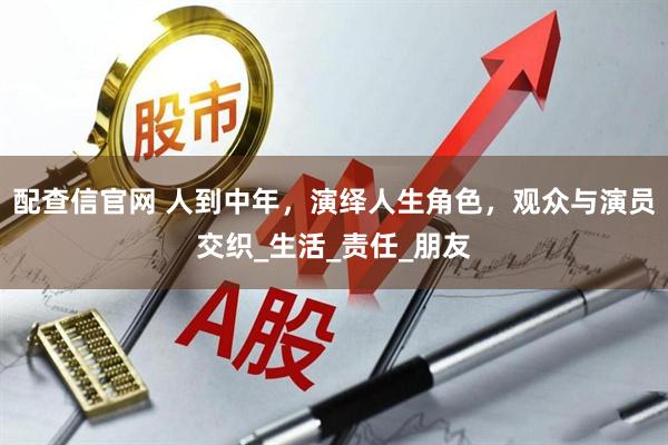 配查信官网 人到中年，演绎人生角色，观众与演员交织_生活_责任_朋友