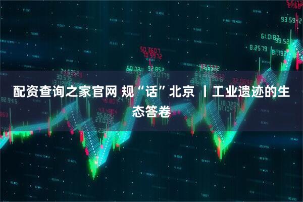 配资查询之家官网 规“话”北京 丨工业遗迹的生态答卷