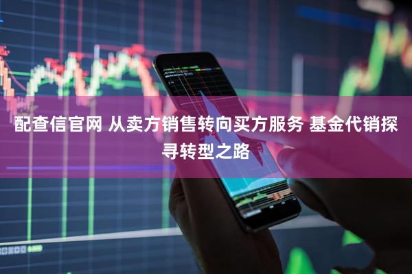 配查信官网 从卖方销售转向买方服务 基金代销探寻转型之路