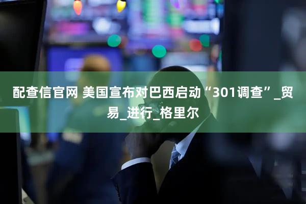 配查信官网 美国宣布对巴西启动“301调查”_贸易_进行_格里尔