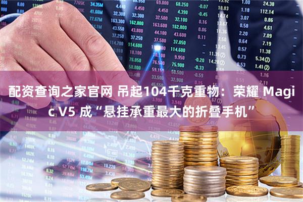 配资查询之家官网 吊起104千克重物：荣耀 Magic V5 成“悬挂承重最大的折叠手机”