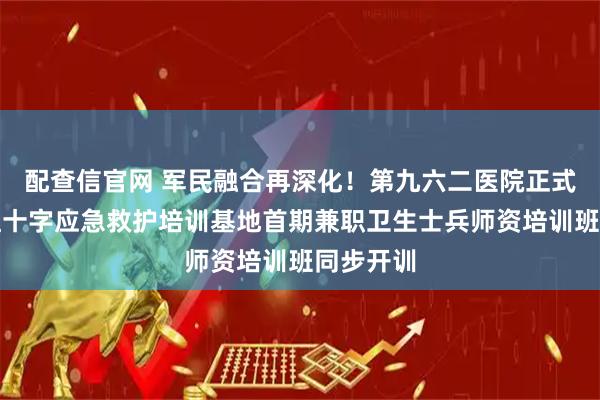 配查信官网 军民融合再深化！第九六二医院正式挂牌省红十字应急救护培训基地首期兼职卫生士兵师资培训班同步开训
