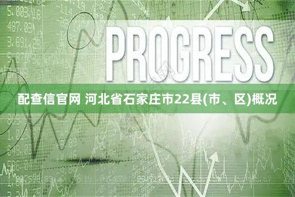 配查信官网 河北省石家庄市22县(市、区)概况