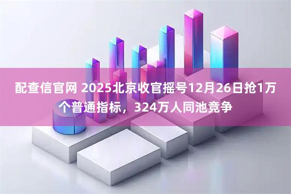 配查信官网 2025北京收官摇号12月26日抢1万个普通指标，324万人同池竞争