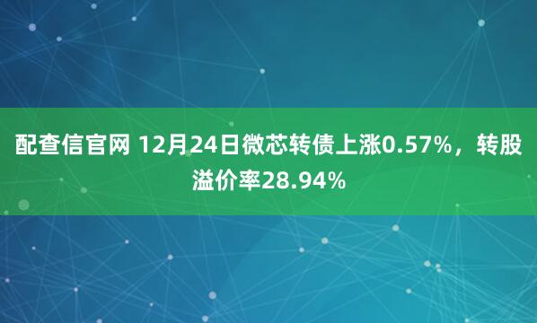 配查信官网 12月24日微芯转债上涨0.57%，转股溢价率28.94%