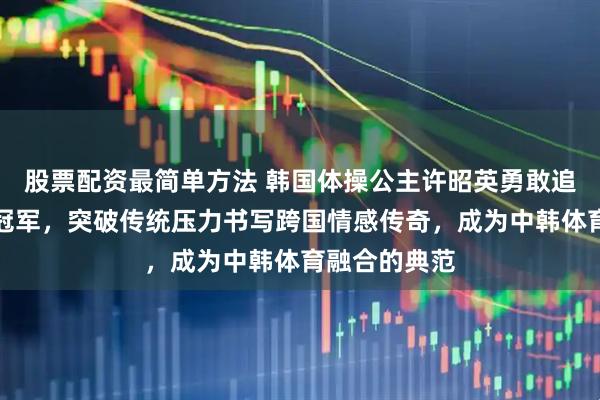 股票配资最简单方法 韩国体操公主许昭英勇敢追爱嫁给中国冠军，突破传统压力书写跨国情感传奇，成为中韩体育融合的典范