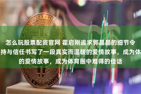 怎么玩股票配资官网 霍启刚追求郭晶晶的细节令人动容，他们用坚持与信任书写了一段真实而温暖的爱情故事，成为体育圈中难得的佳话