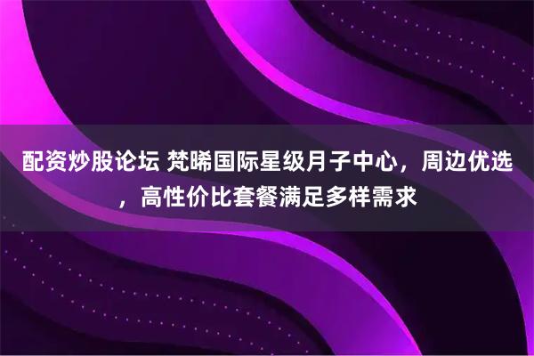 配资炒股论坛 梵晞国际星级月子中心，周边优选，高性价比套餐满足多样需求
