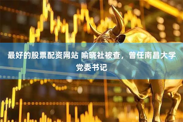 最好的股票配资网站 喻晓社被查，曾任南昌大学党委书记