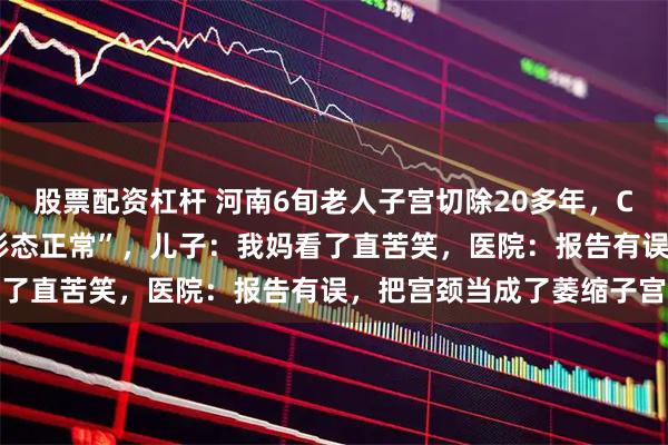 股票配资杠杆 河南6旬老人子宫切除20多年，CT报告却显示“子宫大小形态正常”，儿子：我妈看了直苦笑，医院：报告有误，把宫颈当成了萎缩子宫