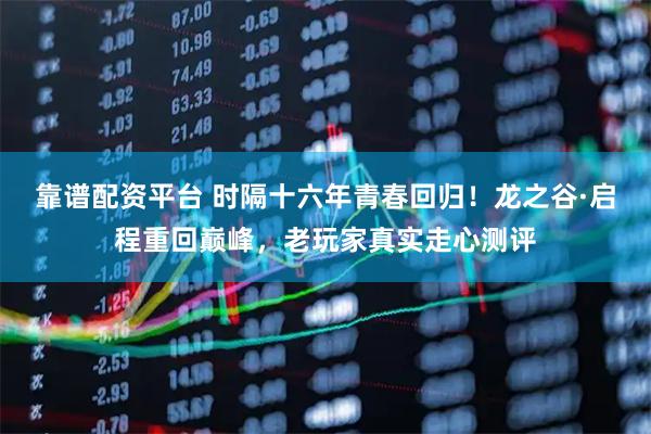 靠谱配资平台 时隔十六年青春回归！龙之谷·启程重回巅峰，老玩家真实走心测评
