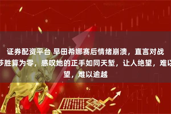 证券配资平台 早田希娜赛后情绪崩溃，直言对战孙颖莎胜算为零，感叹她的正手如同天堑，让人绝望，难以逾越