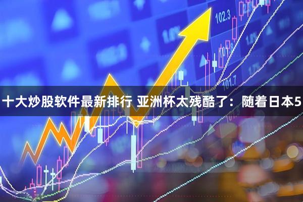 十大炒股软件最新排行 亚洲杯太残酷了：随着日本5