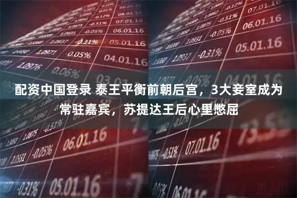 配资中国登录 泰王平衡前朝后宫，3大妾室成为常驻嘉宾，苏提达王后心里憋屈