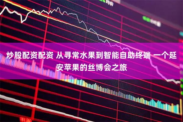 炒股配资配资 从寻常水果到智能自助终端 一个延安苹果的丝博会之旅
