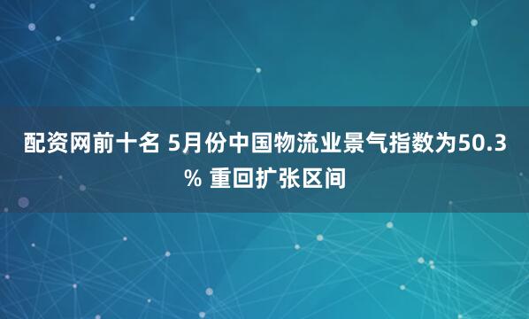 配资网前十名 5月份中国物流业景气指数为50.3% 重回扩张区间