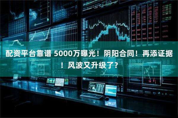 配资平台靠谱 5000万曝光！阴阳合同！再添证据！风波又升级了？
