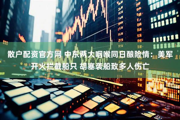 散户配资官方网 中东两大咽喉同日酿险情：美军开火拦截船只 胡塞袭船致多人伤亡